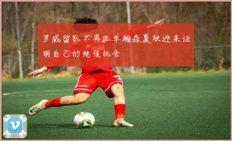 罗威留队不再孤单瀚森夏联迎来证明自己的绝佳机会