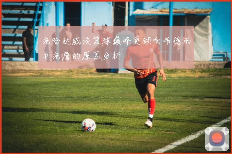 老哈达威谈篮球巅峰更倾向韦德而非老詹的原因分析
