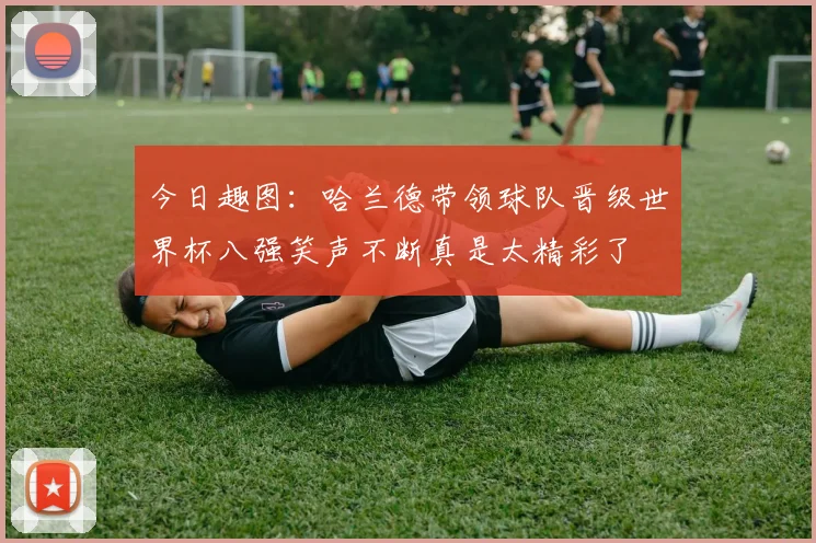 今日趣图：哈兰德带领球队晋级世界杯八强笑声不断真是太精彩了