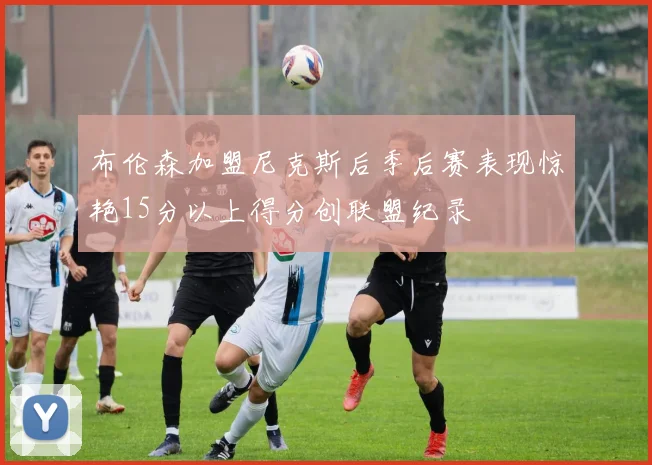 布伦森加盟尼克斯后季后赛表现惊艳15分以上得分创联盟纪录