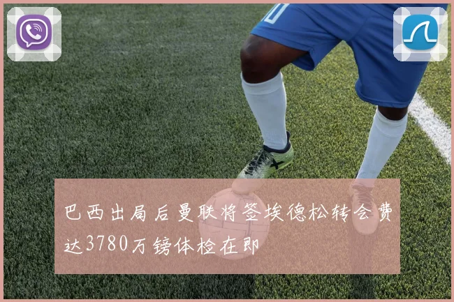 巴西出局后曼联将签埃德松转会费达3780万镑体检在即