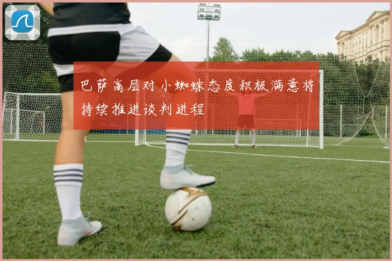 巴萨高层对小蜘蛛态度积极满意将持续推进谈判进程
