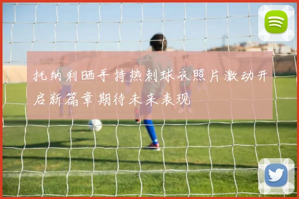 托纳利晒手持热刺球衣照片激动开启新篇章期待未来表现