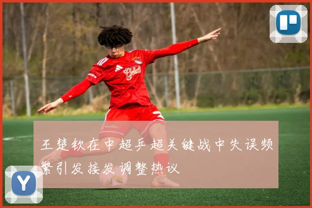 王楚钦在中超乒超关键战中失误频繁引发接发调整热议