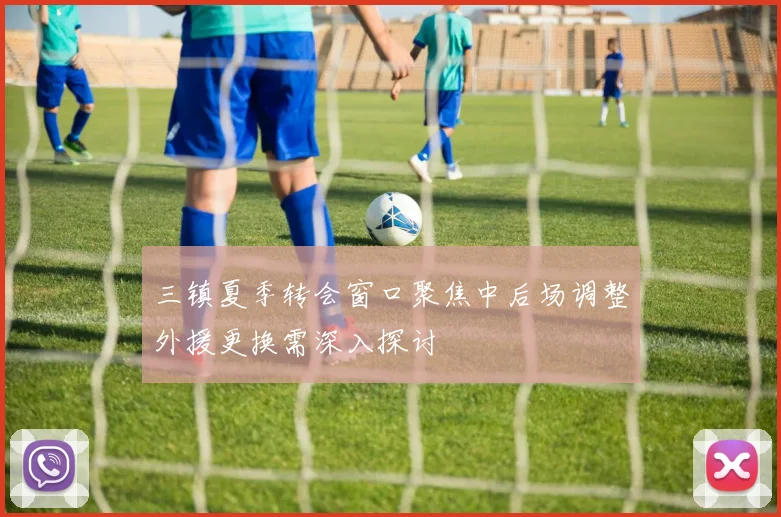 三镇夏季转会窗口聚焦中后场调整外援更换需深入探讨
