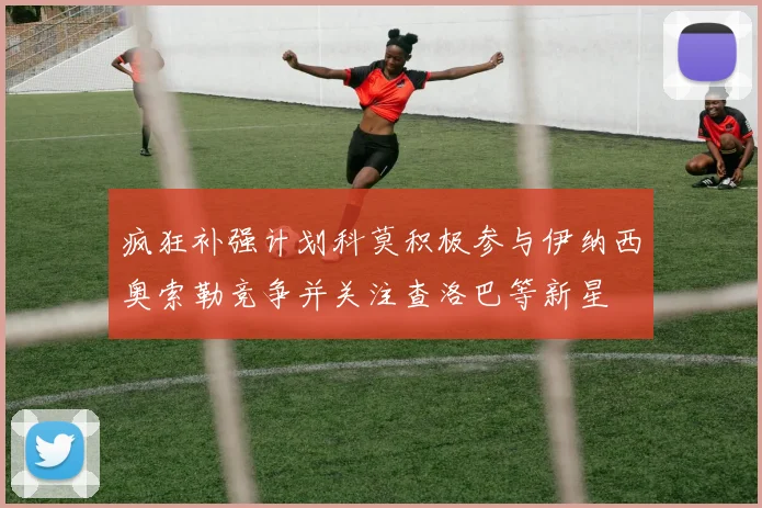 疯狂补强计划科莫积极参与伊纳西奥索勒竞争并关注查洛巴等新星