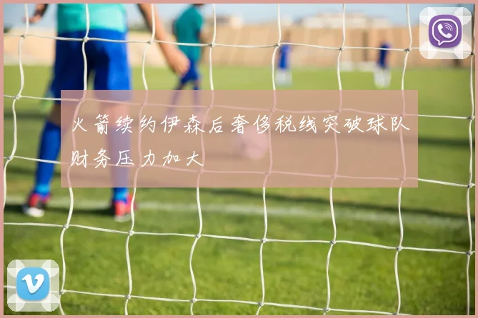 火箭续约伊森后奢侈税线突破球队财务压力加大