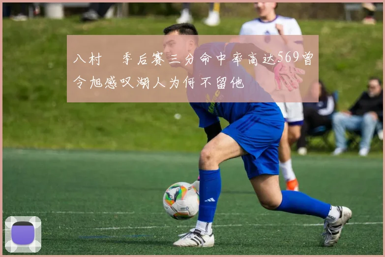 八村塁季后赛三分命中率高达569曾令旭感叹湖人为何不留他