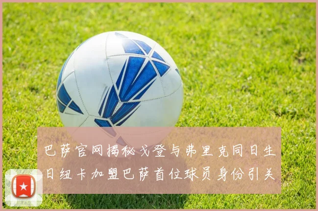 巴萨官网揭秘戈登与弗里克同日生日纽卡加盟巴萨首位球员身份引关注
