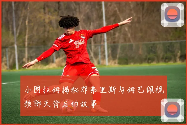 小图拉姆揭秘邓弗里斯与姆巴佩视频聊天背后的故事
