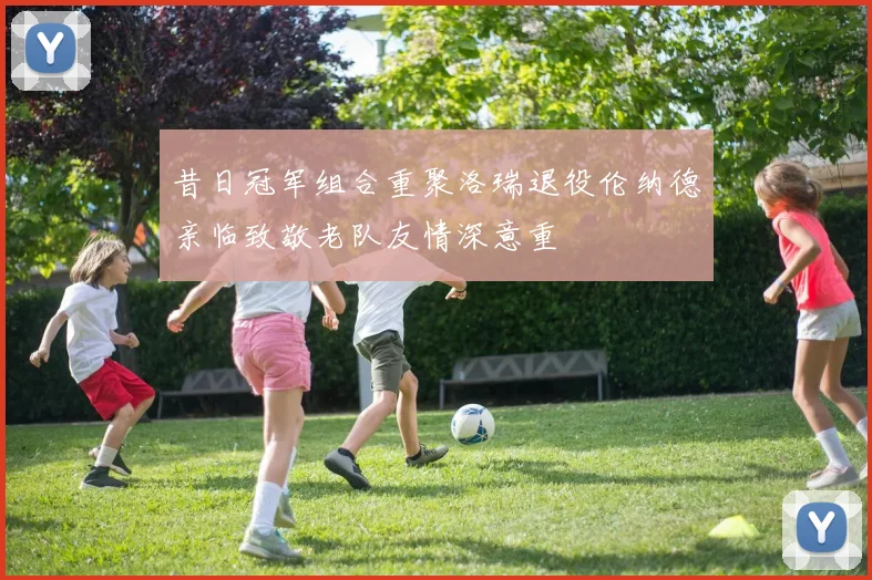 昔日冠军组合重聚洛瑞退役伦纳德亲临致敬老队友情深意重
