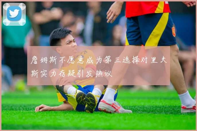 詹姆斯不愿意成为第三选择对里夫斯实力存疑引发热议