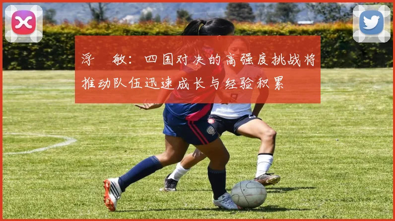 浮嶋敏：四国对决的高强度挑战将推动队伍迅速成长与经验积累