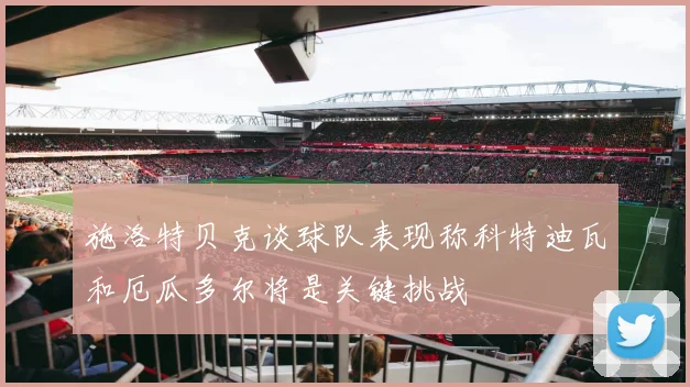 施洛特贝克谈球队表现称科特迪瓦和厄瓜多尔将是关键挑战