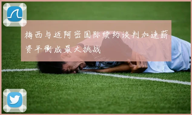 梅西与迈阿密国际续约谈判加速薪资平衡成最大挑战