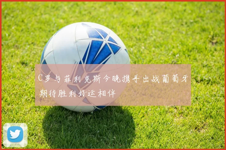 C罗与菲利克斯今晚携手出战葡萄牙期待胜利好运相伴