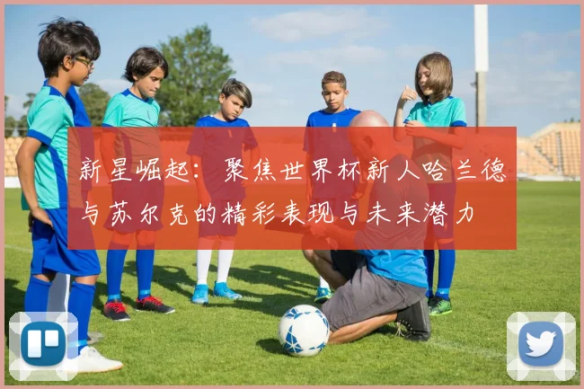 新星崛起：聚焦世界杯新人哈兰德与苏尔克的精彩表现与未来潜力